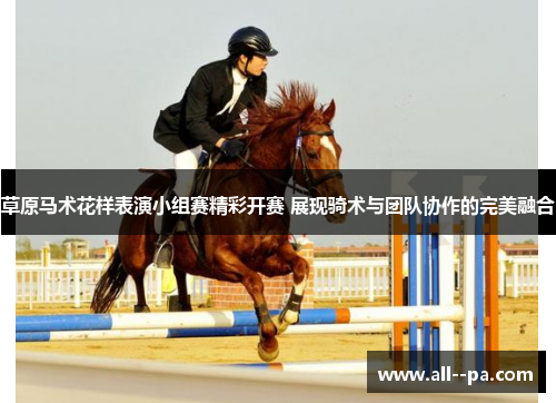草原马术花样表演小组赛精彩开赛 展现骑术与团队协作的完美融合