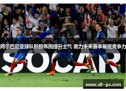 阿尔巴尼亚球队积极氛围提升士气 助力未来赛季展现竞争力