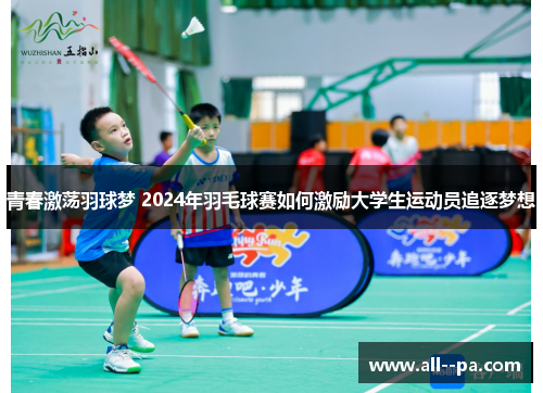 青春激荡羽球梦 2024年羽毛球赛如何激励大学生运动员追逐梦想