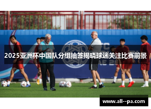 2025亚洲杯中国队分组抽签揭晓球迷关注比赛前景