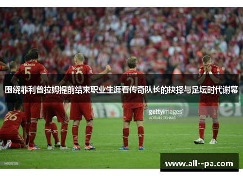 围绕菲利普拉姆提前结束职业生涯看传奇队长的抉择与足坛时代谢幕