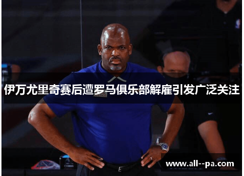 伊万尤里奇赛后遭罗马俱乐部解雇引发广泛关注